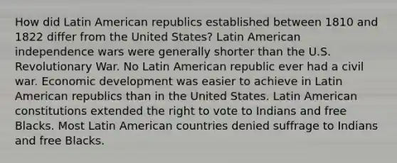 How did Latin American republics established between 1810 and 1822 differ from the United States? Latin American independence wars were generally shorter than the U.S. Revolutionary War. No Latin American republic ever had a civil war. Economic development was easier to achieve in Latin American republics than in the United States. Latin American constitutions extended the right to vote to Indians and free Blacks. Most Latin American countries denied suffrage to Indians and free Blacks.