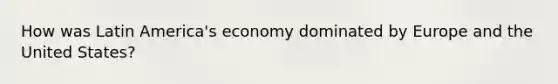 How was Latin America's economy dominated by Europe and the United States?