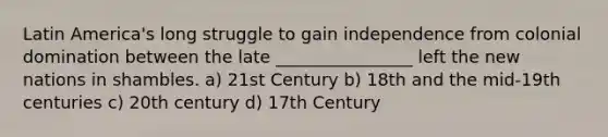 Latin America's long struggle to gain independence from colonial domination between the late ________________ left the new nations in shambles. a) 21st Century b) 18th and the mid-19th centuries c) 20th century d) 17th Century