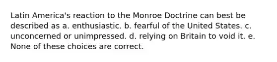 Latin America's reaction to the Monroe Doctrine can best be described as a. enthusiastic. b. fearful of the United States. c. unconcerned or unimpressed. d. relying on Britain to void it. e. None of these choices are correct.