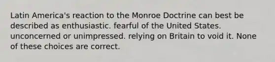 Latin America's reaction to the Monroe Doctrine can best be described as enthusiastic. fearful of the United States. unconcerned or unimpressed. relying on Britain to void it. None of these choices are correct.