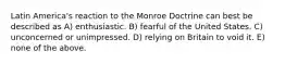 Latin America's reaction to the Monroe Doctrine can best be described as A) enthusiastic. B) fearful of the United States. C) unconcerned or unimpressed. D) relying on Britain to void it. E) none of the above.