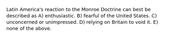 Latin America's reaction to the Monroe Doctrine can best be described as A) enthusiastic. B) fearful of the United States. C) unconcerned or unimpressed. D) relying on Britain to void it. E) none of the above.