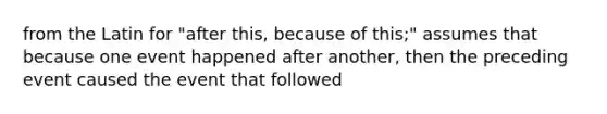 from the Latin for "after this, because of this;" assumes that because one event happened after another, then the preceding event caused the event that followed