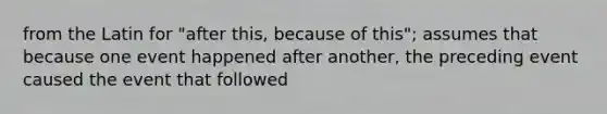 from the Latin for "after this, because of this"; assumes that because one event happened after another, the preceding event caused the event that followed