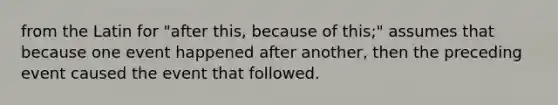 from the Latin for "after this, because of this;" assumes that because one event happened after another, then the preceding event caused the event that followed.