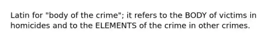 Latin for "body of the crime"; it refers to the BODY of victims in homicides and to the ELEMENTS of the crime in other crimes.
