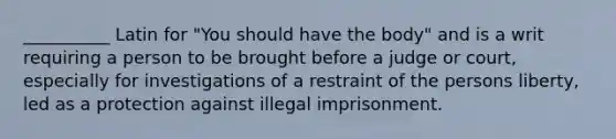 __________ Latin for "You should have the body" and is a writ requiring a person to be brought before a judge or court, especially for investigations of a restraint of the persons liberty, led as a protection against illegal imprisonment.