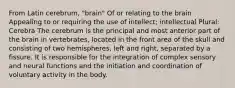 From Latin cerebrum, "brain" Of or relating to the brain Appealing to or requiring the use of intellect; intellectual Plural: Cerebra The cerebrum is the principal and most anterior part of the brain in vertebrates, located in the front area of the skull and consisting of two hemispheres, left and right, separated by a fissure. It is responsible for the integration of complex sensory and neural functions and the initiation and coordination of voluntary activity in the body.