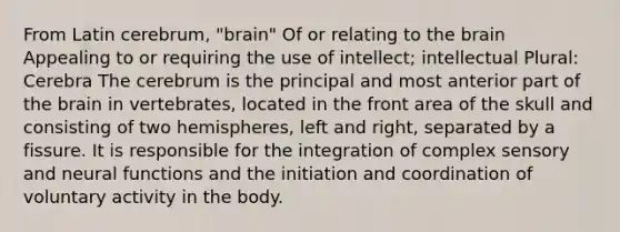 From Latin cerebrum, "brain" Of or relating to the brain Appealing to or requiring the use of intellect; intellectual Plural: Cerebra The cerebrum is the principal and most anterior part of the brain in vertebrates, located in the front area of the skull and consisting of two hemispheres, left and right, separated by a fissure. It is responsible for the integration of complex sensory and neural functions and the initiation and coordination of voluntary activity in the body.