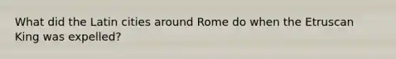 What did the Latin cities around Rome do when the Etruscan King was expelled?