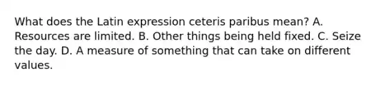 What does the Latin expression ceteris paribus​ mean? A. Resources are limited. B. Other things being held fixed. C. Seize the day. D. A measure of something that can take on different values.