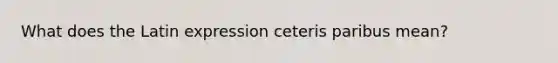 What does the Latin expression ceteris paribus​ mean?