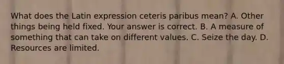 What does the Latin expression ceteris paribus​ mean? A. Other things being held fixed. Your answer is correct. B. A measure of something that can take on different values. C. Seize the day. D. Resources are limited.