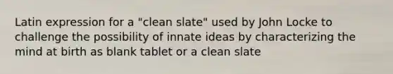 Latin expression for a "clean slate" used by John Locke to challenge the possibility of innate ideas by characterizing the mind at birth as blank tablet or a clean slate