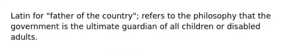 Latin for "father of the country"; refers to the philosophy that the government is the ultimate guardian of all children or disabled adults.