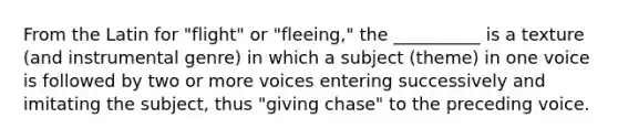 From the Latin for "flight" or "fleeing," the __________ is a texture (and instrumental genre) in which a subject (theme) in one voice is followed by two or more voices entering successively and imitating the subject, thus "giving chase" to the preceding voice.