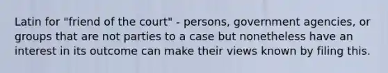 Latin for "friend of the court" - persons, government agencies, or groups that are not parties to a case but nonetheless have an interest in its outcome can make their views known by filing this.