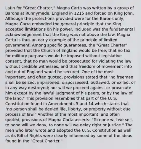 Latin for "Great Charter," Magna Carta was written by a group of Barons at Runnymede, England in 1215 and forced on King John. Although the protections provided were for the Barons only, Magna Carta embodied the general principle that the King accepted limitations on his power. Included was the fundamental acknowledgement that the King was not above the law. Magna Carta is thus an early example of the principle of limited government. Among specific guarantees, the "Great Charter" provided that the Church of England would be free, that no tax for military purposes would be imposed without legislative consent, that no man would be prosecuted for violating the law without credible witnesses, and that freedom of movement into and out of England would be secured. One of the most important, and often quoted, provisions stated that "no freeman shall be seized, imprisoned, dispossessed, outlawed, or exiled, or in any way destroyed; nor will we proceed against or prosecute him except by the lawful judgment of his peers, or by the law of the land." This provision resembles that part of the U. S. Constitution found in Amendments 5 and 14 which states that "no person shall be denied life, liberty, or property without due process of law." Another of the most important, and often quoted, provisions of Magna Carta asserts: "To none will we sell, to none will we deny, to none will we delay right or justice." The men who later wrote and adopted the U. S. Constitution as well as its Bill of Rights were clearly influenced by some of the ideas found in the "Great Charter."