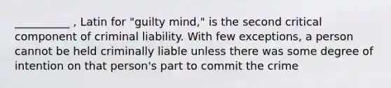 __________ , Latin for "guilty mind," is the second critical component of criminal liability. With few exceptions, a person cannot be held criminally liable unless there was some degree of intention on that person's part to commit the crime