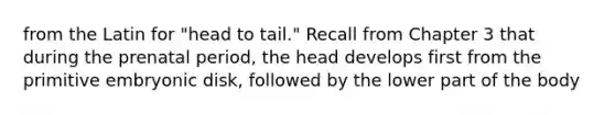 from the Latin for "head to tail." Recall from Chapter 3 that during the prenatal period, the head develops first from the primitive embryonic disk, followed by the lower part of the body