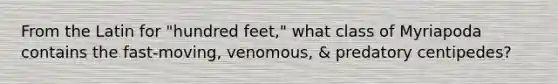 From the Latin for "hundred feet," what class of Myriapoda contains the fast-moving, venomous, & predatory centipedes?