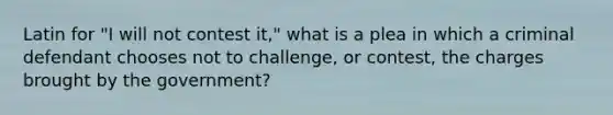 Latin for "I will not contest it," what is a plea in which a criminal defendant chooses not to challenge, or contest, the charges brought by the government?