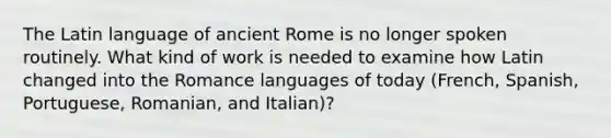 The Latin language of ancient Rome is no longer spoken routinely. What kind of work is needed to examine how Latin changed into the Romance languages of today (French, Spanish, Portuguese, Romanian, and Italian)?