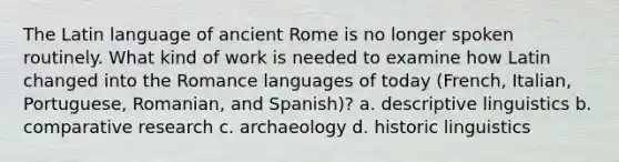 The Latin language of ancient Rome is no longer spoken routinely. What kind of work is needed to examine how Latin changed into the Romance languages of today (French, Italian, Portuguese, Romanian, and Spanish)? a. descriptive linguistics b. comparative research c. archaeology d. historic linguistics