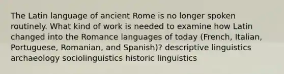 The Latin language of ancient Rome is no longer spoken routinely. What kind of work is needed to examine how Latin changed into the Romance languages of today (French, Italian, Portuguese, Romanian, and Spanish)? descriptive linguistics archaeology sociolinguistics historic linguistics