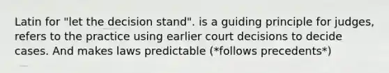 Latin for "let the decision stand". is a guiding principle for judges, refers to the practice using earlier court decisions to decide cases. And makes laws predictable (*follows precedents*)