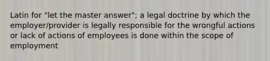 Latin for "let the master answer"; a legal doctrine by which the employer/provider is legally responsible for the wrongful actions or lack of actions of employees is done within the scope of employment