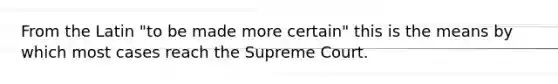 From the Latin "to be made more certain" this is the means by which most cases reach the Supreme Court.