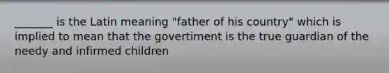 _______ is the Latin meaning "father of his country" which is implied to mean that the govertiment is the true guardian of the needy and infirmed children