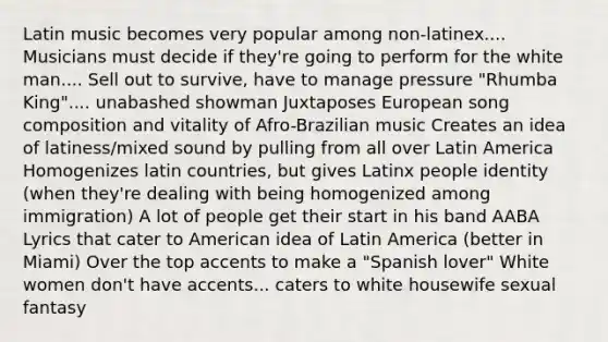 Latin music becomes very popular among non-latinex.... Musicians must decide if they're going to perform for the white man.... Sell out to survive, have to manage pressure "Rhumba King".... unabashed showman Juxtaposes European song composition and vitality of Afro-Brazilian music Creates an idea of latiness/mixed sound by pulling from all over Latin America Homogenizes latin countries, but gives Latinx people identity (when they're dealing with being homogenized among immigration) A lot of people get their start in his band AABA Lyrics that cater to American idea of Latin America (better in Miami) Over the top accents to make a "Spanish lover" White women don't have accents... caters to white housewife sexual fantasy