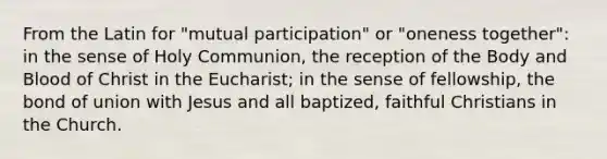 From the Latin for "mutual participation" or "oneness together": in the sense of Holy Communion, the reception of the Body and Blood of Christ in the Eucharist; in the sense of fellowship, the bond of union with Jesus and all baptized, faithful Christians in the Church.