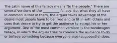 The Latin name of this fallacy means "to the people." There are several versions of the __________ fallacy, but what they all have in common is that in them, the arguer takes advantage of the desire most people have to be liked and to fit in with others and uses that desire to try to get the audience to accept his or her argument. One of the most common versions is the bandwagon fallacy, in which the arguer tries to convince the audience to do or believe something because everyone else (supposedly) does.