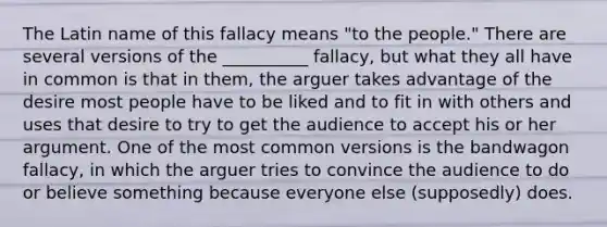 The Latin name of this fallacy means "to the people." There are several versions of the __________ fallacy, but what they all have in common is that in them, the arguer takes advantage of the desire most people have to be liked and to fit in with others and uses that desire to try to get the audience to accept his or her argument. One of the most common versions is the bandwagon fallacy, in which the arguer tries to convince the audience to do or believe something because everyone else (supposedly) does.