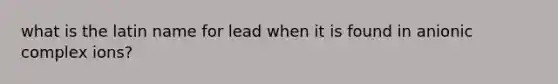 what is the latin name for lead when it is found in anionic complex ions?