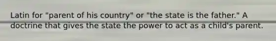 Latin for "parent of his country" or "the state is the father." A doctrine that gives the state the power to act as a child's parent.