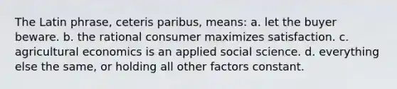 The Latin phrase, ceteris paribus, means: a. let the buyer beware. b. the rational consumer maximizes satisfaction. c. agricultural economics is an applied social science. d. everything else the same, or holding all other factors constant.