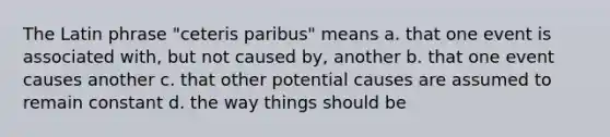 The Latin phrase "ceteris paribus" means a. that one event is associated with, but not caused by, another b. that one event causes another c. that other potential causes are assumed to remain constant d. the way things should be