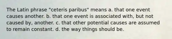 The Latin phrase "ceteris paribus" means a. that one event causes another. b. that one event is associated with, but not caused by, another. c. that other potential causes are assumed to remain constant. d. the way things should be.