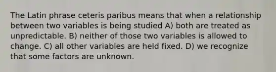 The Latin phrase ceteris paribus means that when a relationship between two variables is being studied A) both are treated as unpredictable. B) neither of those two variables is allowed to change. C) all other variables are held fixed. D) we recognize that some factors are unknown.