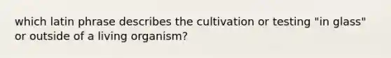 which latin phrase describes the cultivation or testing "in glass" or outside of a living organism?