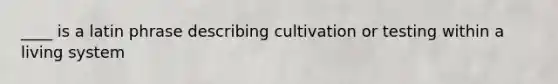 ____ is a latin phrase describing cultivation or testing within a living system