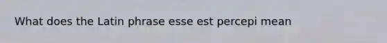 What does the Latin phrase esse est percepi mean