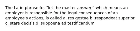 The Latin phrase for "let the master answer," which means an employer is responsible for the legal consequences of an employee's actions, is called a. res gestae b. respondeat superior c. stare decisis d. subpoena ad testificandum