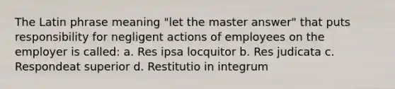 The Latin phrase meaning "let the master answer" that puts responsibility for negligent actions of employees on the employer is called: a. Res ipsa locquitor b. Res judicata c. Respondeat superior d. Restitutio in integrum