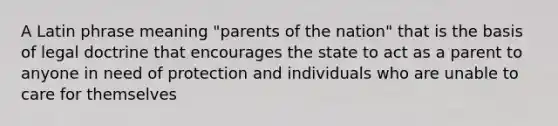 A Latin phrase meaning "parents of the nation" that is the basis of legal doctrine that encourages the state to act as a parent to anyone in need of protection and individuals who are unable to care for themselves